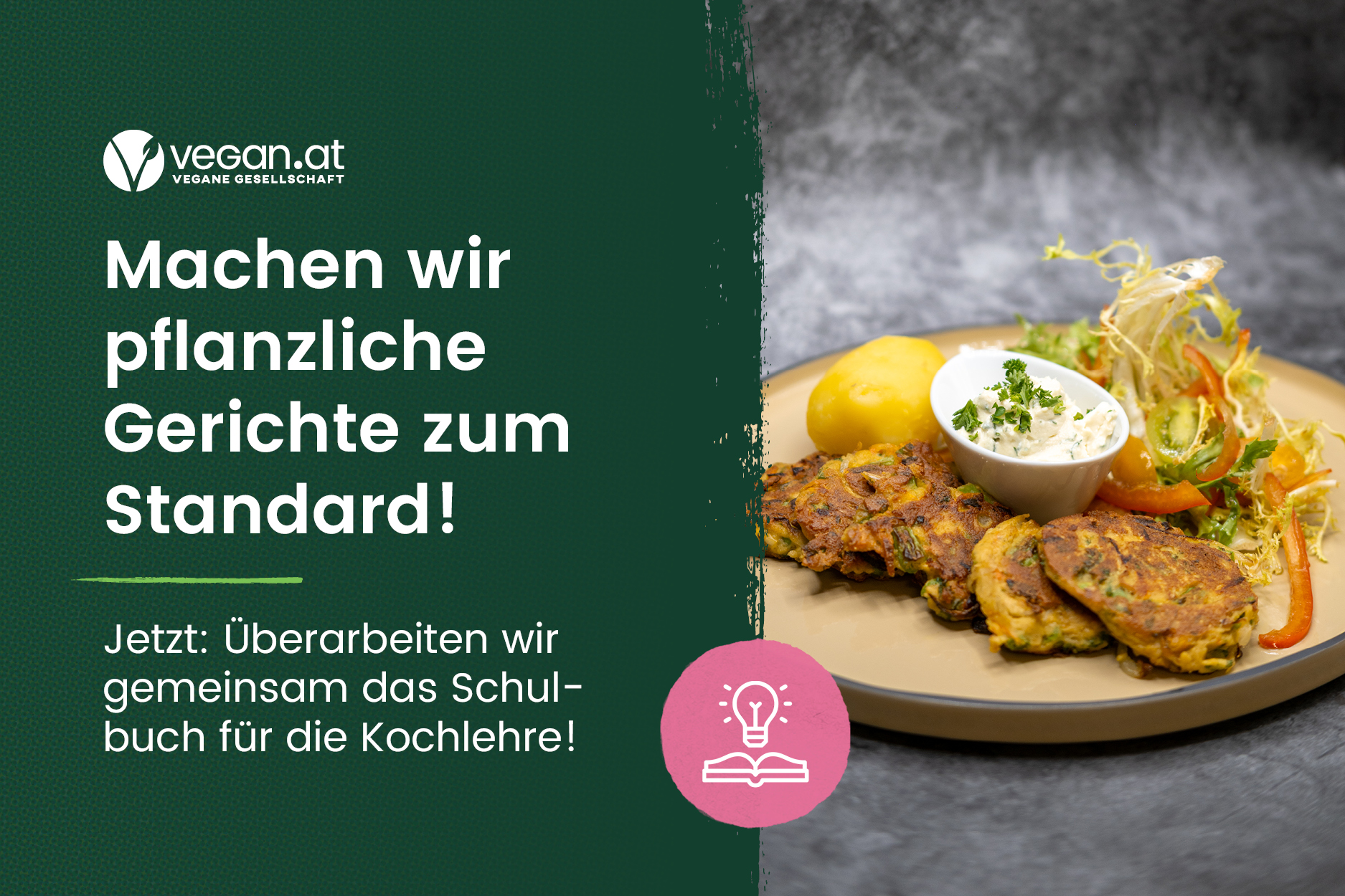 © VEGAN.AT Linke Hälfte des Bildes ist ein Text "Machen wir pflanzliche Gerichte zum Standard! Jetzt:überarbeiten wir gmeeinsam das Schulbuch für die Kochlehre" und rechte Hälfte des Bildes ist ein Gericht mit Laibchen, Dip und Salat